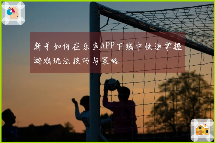 新手如何在乐鱼APP下载中快速掌握游戏玩法技巧与策略