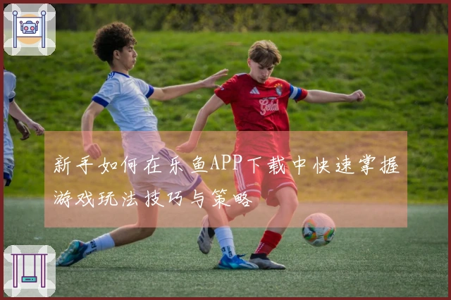 新手如何在乐鱼APP下载中快速掌握游戏玩法技巧与策略